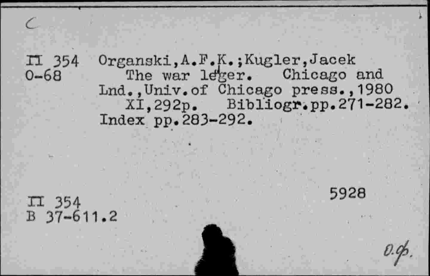 ﻿с
ГЕ 354 0-68
Organski,A.F.К.;Kugler,Jacek
The war léger. Chicago and Lnd.jUniv.of Chicago press.,1980
XI,292p. Bibliogr.pp.271-282.
Index pp.283-292.
П 354
В 37-611.2
5928